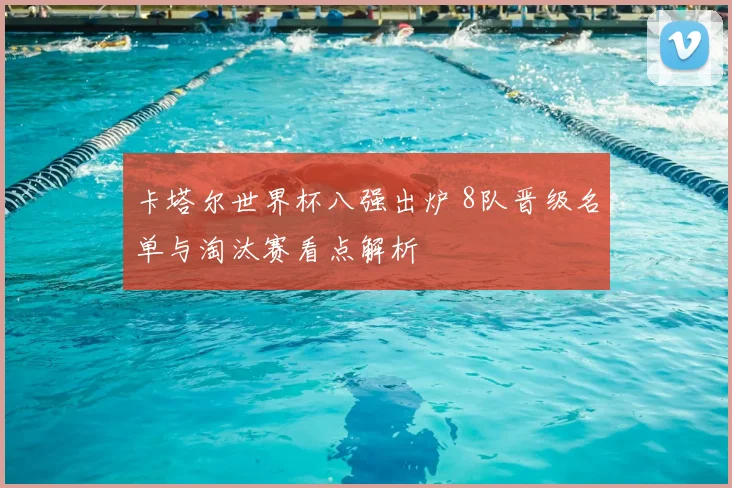 卡塔尔世界杯八强出炉 8队晋级名单与淘汰赛看点解析
