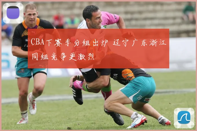 CBA下赛季分组出炉 辽宁广东浙江同组竞争更激烈