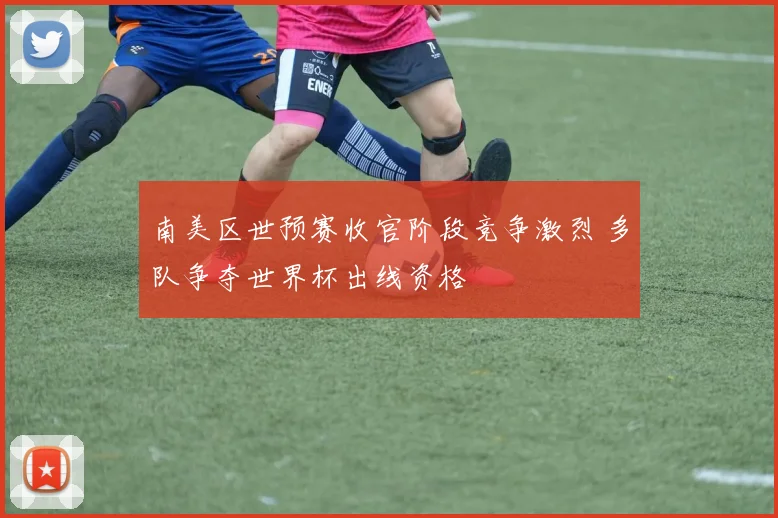 南美区世预赛收官阶段竞争激烈 多队争夺世界杯出线资格