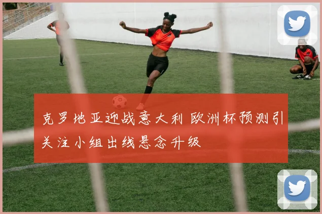 克罗地亚迎战意大利 欧洲杯预测引关注小组出线悬念升级