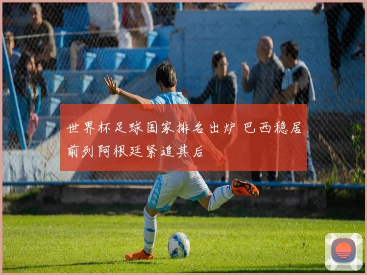 世界杯足球国家排名出炉 巴西稳居前列阿根廷紧追其后