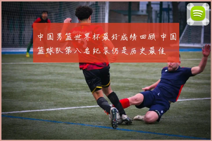 中国男篮世界杯最好成绩回顾 中国篮球队第八名纪录仍是历史最佳