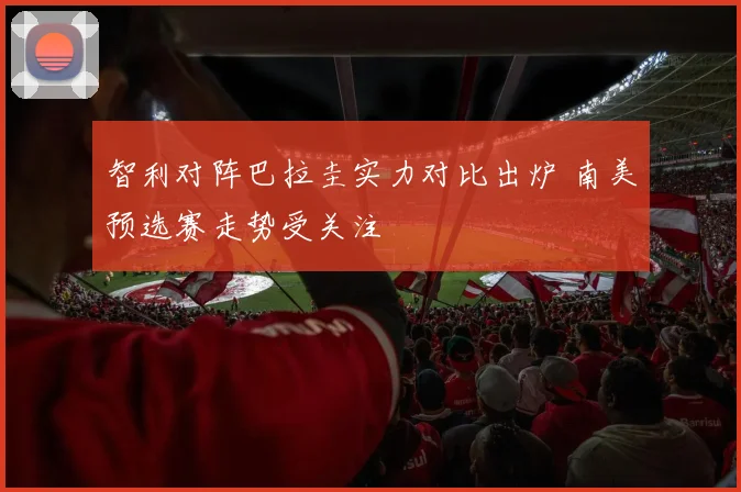 智利对阵巴拉圭实力对比出炉 南美预选赛走势受关注