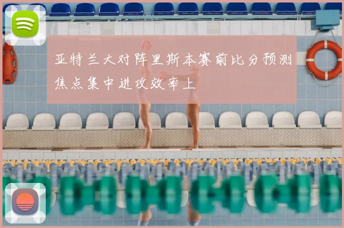 亚特兰大对阵里斯本赛前比分预测焦点集中进攻效率上