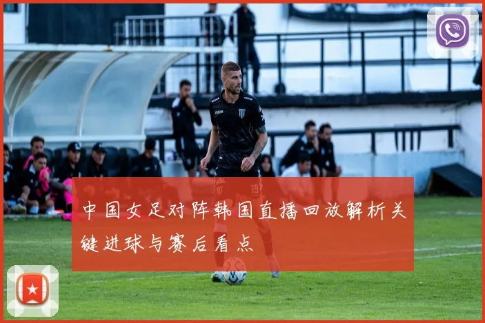 中国女足对阵韩国直播回放解析关键进球与赛后看点