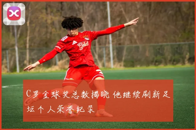 C罗金球奖总数揭晓 他继续刷新足坛个人荣誉纪录