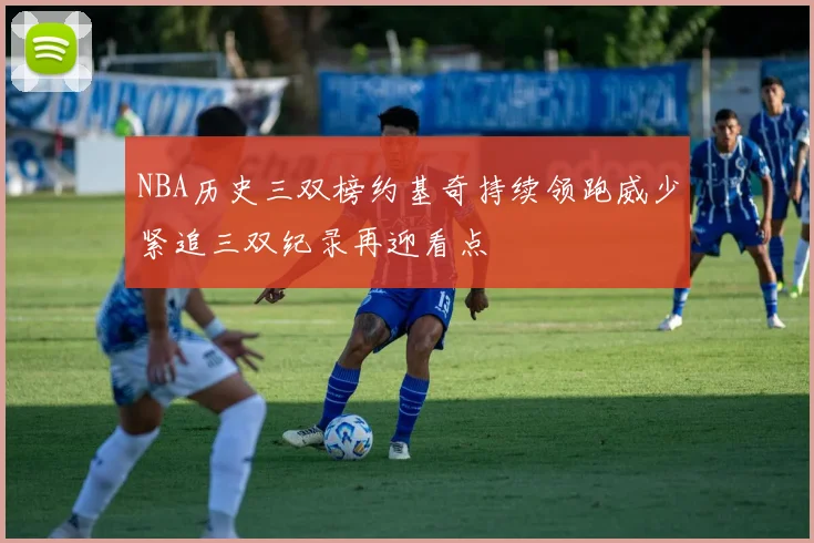 NBA历史三双榜约基奇持续领跑威少紧追三双纪录再迎看点