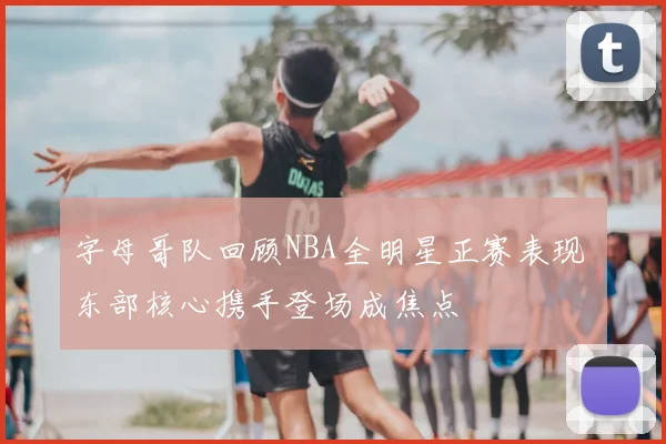 字母哥队回顾NBA全明星正赛表现 东部核心携手登场成焦点