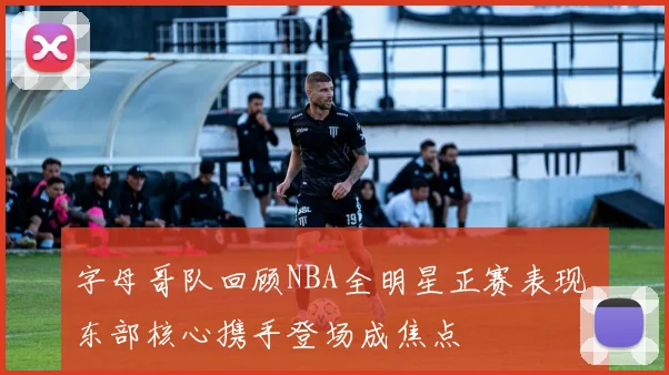 字母哥队回顾NBA全明星正赛表现 东部核心携手登场成焦点