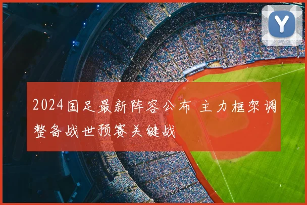 2024国足最新阵容公布 主力框架调整备战世预赛关键战