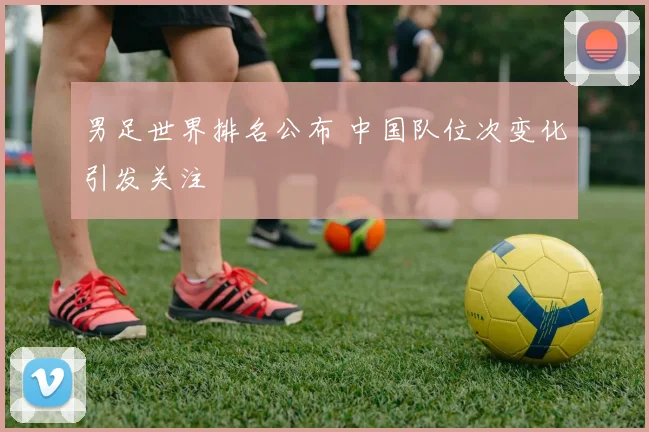 男足世界排名公布 中国队位次变化引发关注