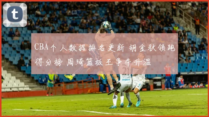 CBA个人数据排名更新 胡金秋领跑得分榜 周琦篮板王争夺升温