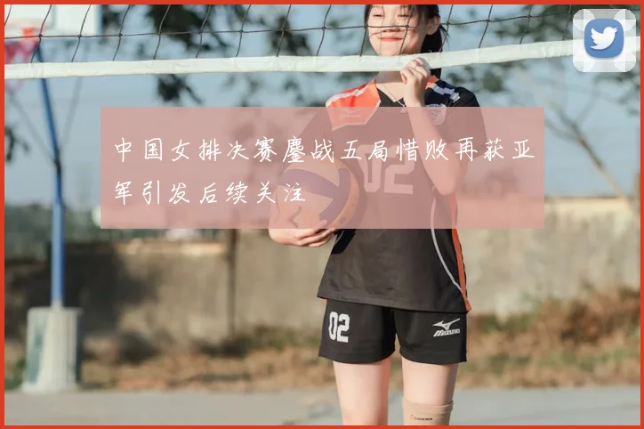 中国女排决赛鏖战五局惜败再获亚军引发后续关注