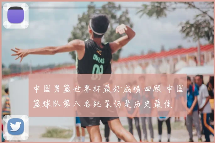 中国男篮世界杯最好成绩回顾 中国篮球队第八名纪录仍是历史最佳