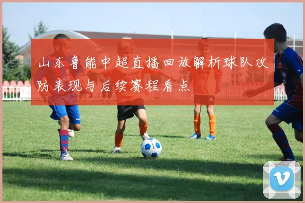 山东鲁能中超直播回放解析球队攻防表现与后续赛程看点