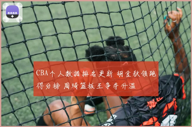 CBA个人数据排名更新 胡金秋领跑得分榜 周琦篮板王争夺升温