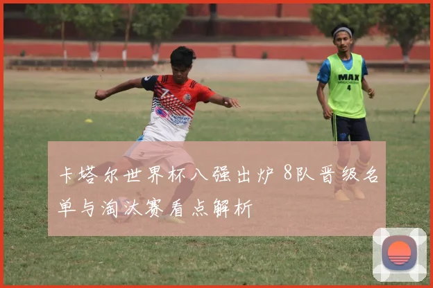 卡塔尔世界杯八强出炉 8队晋级名单与淘汰赛看点解析