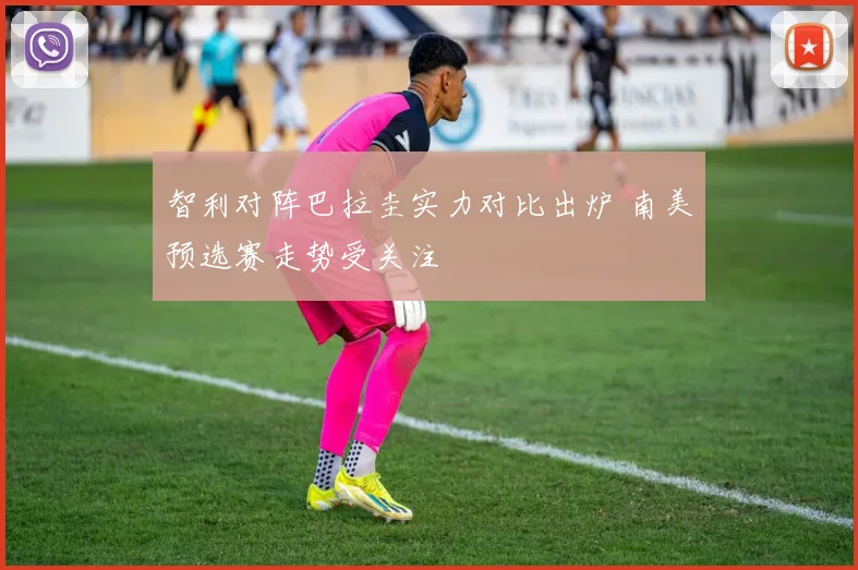 智利对阵巴拉圭实力对比出炉 南美预选赛走势受关注