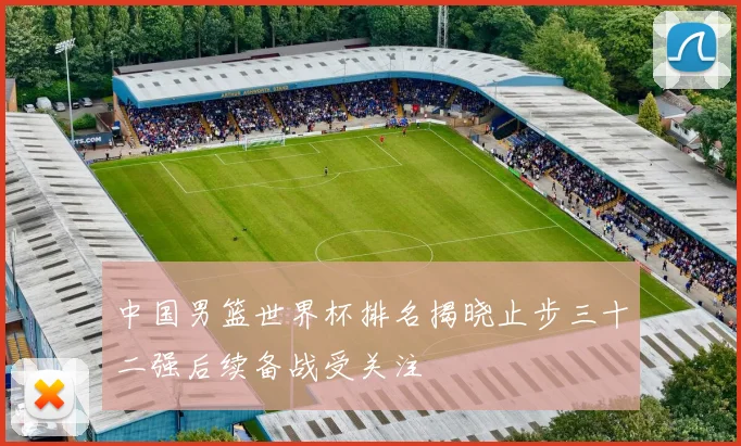 中国男篮世界杯排名揭晓止步三十二强后续备战受关注