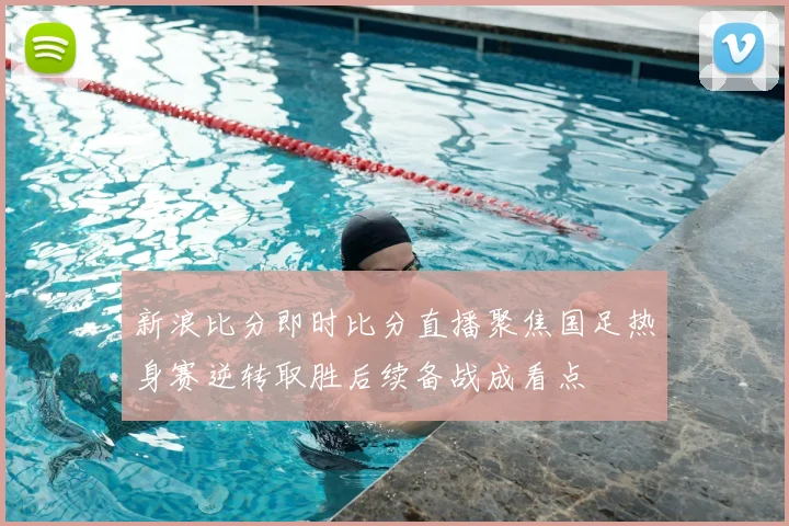 新浪比分即时比分直播聚焦国足热身赛逆转取胜后续备战成看点