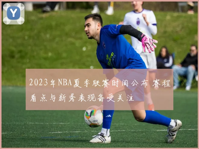 2023年NBA夏季联赛时间公布 赛程看点与新秀表现备受关注