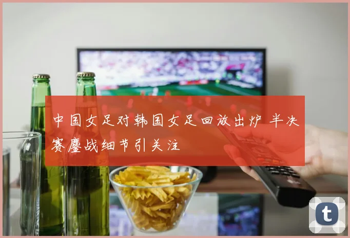中国女足对韩国女足回放出炉 半决赛鏖战细节引关注