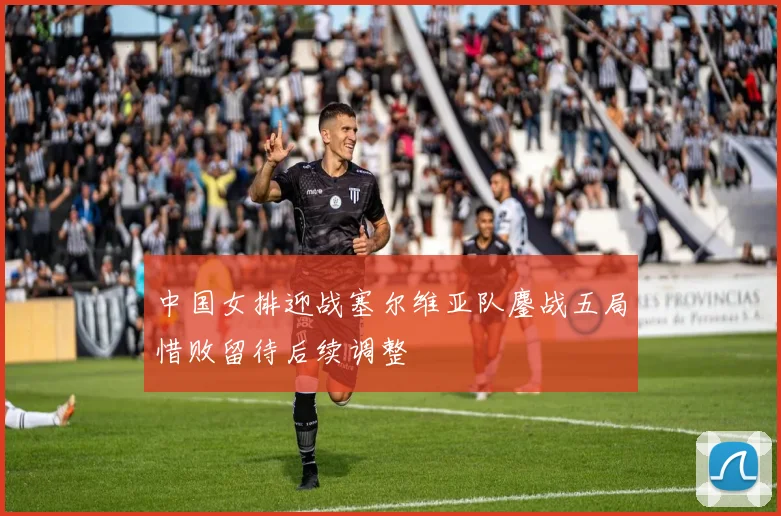 中国女排迎战塞尔维亚队鏖战五局惜败留待后续调整