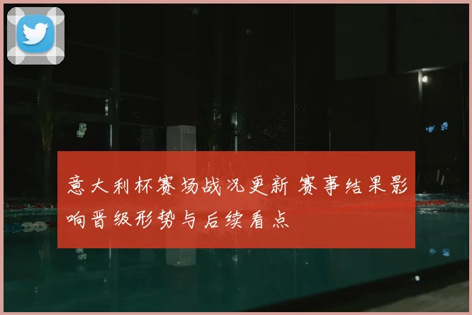 意大利杯赛场战况更新 赛事结果影响晋级形势与后续看点