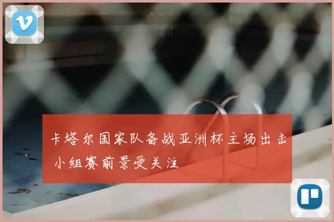 卡塔尔国家队备战亚洲杯主场出击 小组赛前景受关注