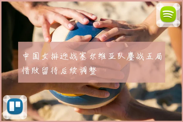中国女排迎战塞尔维亚队鏖战五局惜败留待后续调整