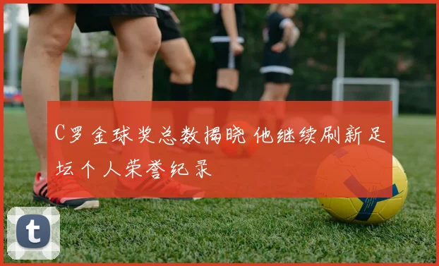 C罗金球奖总数揭晓 他继续刷新足坛个人荣誉纪录
