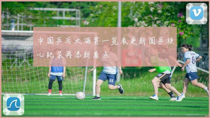 中国乒乓大满贯一览表更新国乒核心纪录再添新看点