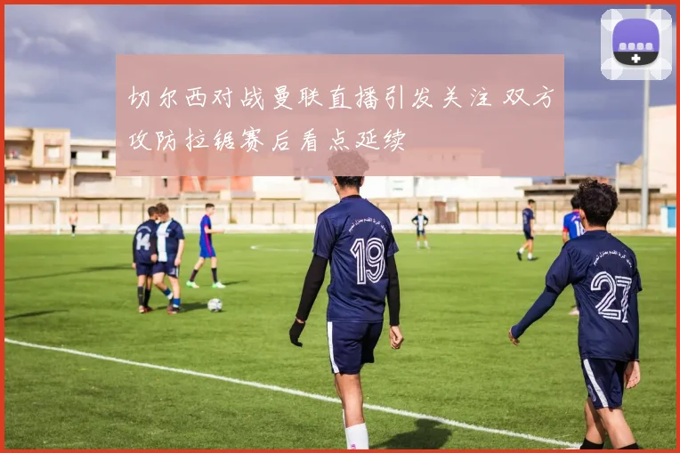 切尔西对战曼联直播引发关注 双方攻防拉锯赛后看点延续