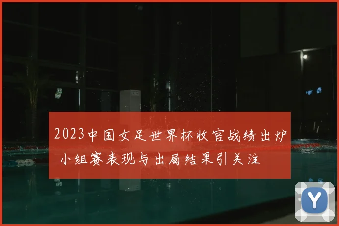 2023中国女足世界杯收官战绩出炉 小组赛表现与出局结果引关注