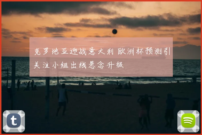 克罗地亚迎战意大利 欧洲杯预测引关注小组出线悬念升级