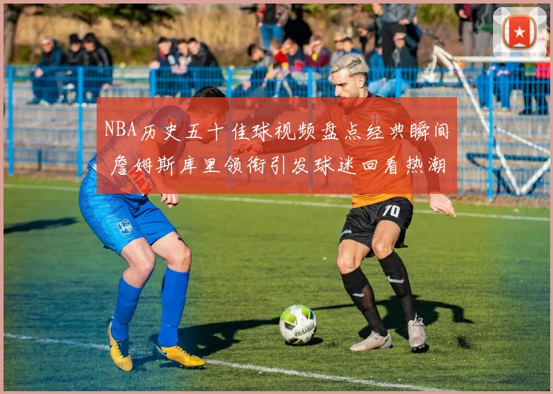 NBA历史五十佳球视频盘点经典瞬间 詹姆斯库里领衔引发球迷回看热潮