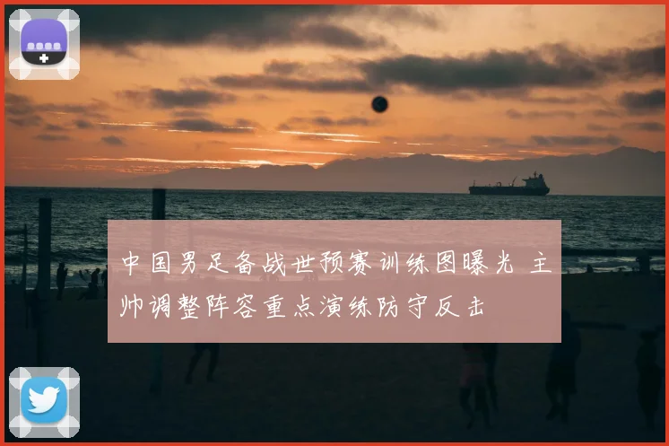 中国男足备战世预赛训练图曝光 主帅调整阵容重点演练防守反击