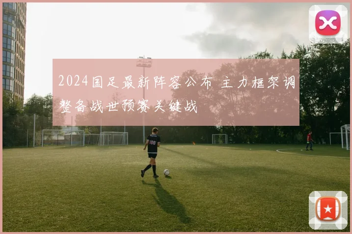 2024国足最新阵容公布 主力框架调整备战世预赛关键战