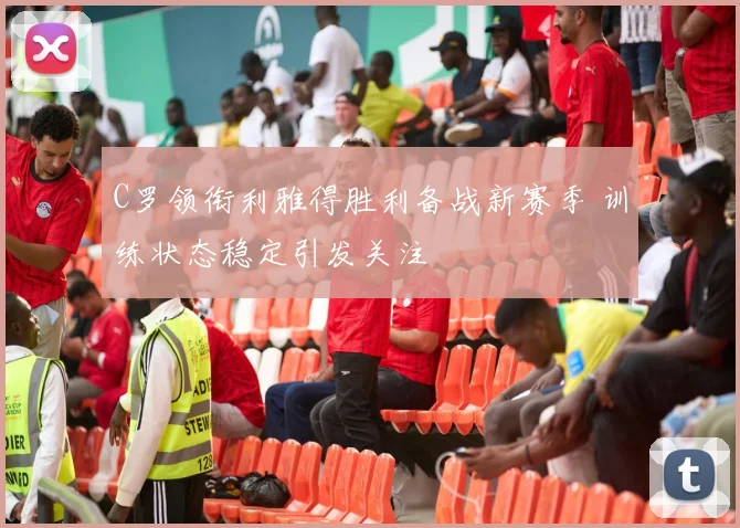 C罗领衔利雅得胜利备战新赛季 训练状态稳定引发关注
