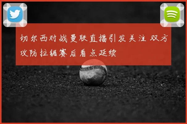 切尔西对战曼联直播引发关注 双方攻防拉锯赛后看点延续