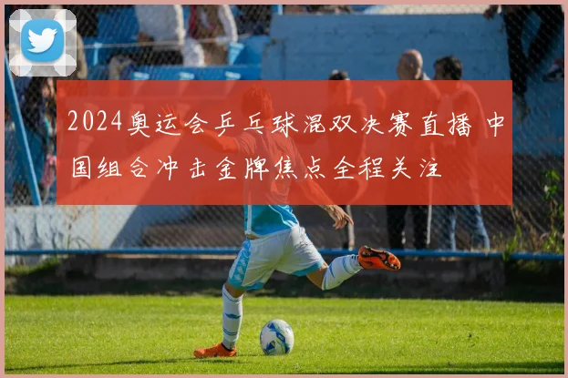 2024奥运会乒乓球混双决赛直播 中国组合冲击金牌焦点全程关注